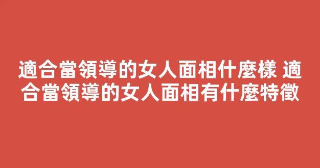 適合當領導的女人面相什麼樣 適合當領導的女人面相有什麼特徵
